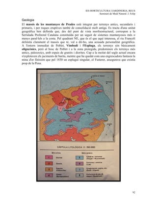 IES HORTICULTURA I JARDINERIA. REUS
                                                              Seminari de Medi Natural. J. Felip

Geologia
El massís de les muntanyes de Prades està integrat per terrenys antics, secundaris i
primaris, i per roques eruptives també de consolidació molt antiga. Es tracta d'una unitat
geogràfica ben definida que, des del punt de vista morfoestructural, correspon a la
Serralada Prelitoral Catalana constituïda per un seguit de sistemes muntanyosos més o
menys paral·lels a la costa. Pel quadrant NE, que és el que aquí interessa, el riu Francolí
delimita clarament el massís que té, val a dir-ho, una acusada personalitat geogràfica.
A l'entorn immediat de Poblet, Vimbodí i l'Espluga, els terrenys són bàsicament
oligocènics, però al bosc de Poblet i a la zona protegida, predominen els terrenys més
antics, paleozoics, amb espais de granits i diorites. Cap a la meitat del segle actual encara
s'explotaven els jaciments de barita, mentre que ha quedat com una engrescadora fantasia la
mina d'or finíssim que pel 1830 un espluguí singular, el Fusterer, assegurava que existia
prop de la Pena.




                                                                                             92
 