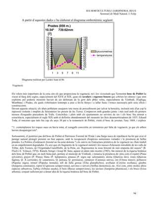 IES HORTICULTURA I JARDINERIA. REUS
                                                                                    Seminari de Medi Natural. J. Felip

          A partir d´aquestes dades s´ha elaborat el diagrama ombrotèrmic següent:
                                   Prades (950 m.)
                                 10,54º 739.62mm
                                   [7]
                                  75                                   150
                                  70                                   140
                                  65                                   130
                                  60                                   120
                                  55                                   110
                                  50                                   100
                                  45                                   90           pluviometries
                                  40                                   80
                                  35                                   70           temperatures
                                  30                                   60
                                  25                                   50
                                  20                                   40
                                  15                                   30
                                  10                                   20
                                   5                                   10
                                   0                                   0
                                       1    3    5    7    9    11

          Diagrama realitzat per Lurdes Juan al 06.

Vegetació


Els valors més importants de la zona són els que proporciona la vegetació, tot i les vicissituds que l'esmentat bosc de Poblet ha
viscut al llarg dels segles, especialment del XVII al XIX, quan els seculars i espessos boscos que cobrien les altures i que eren
explotats pel poderós monestir havien de ser defensats de la gent dels pbles veïns, especialment de Vimbodí, l'Espluga,
Montblanc i Prades, els quals s'obstinaren tostemps a anar a fer-hi llenya i a tallar fusta i troncs necessaris pels seus oficis i
construccions.
Davant aquesta situació, els abats pobletans assajaren tota mena de procediments per salvar la boscúria, incloent més d'un cop la
repressió violenta i omplint de llenyataires les preson de les Torres. Comptaven amb guardes jurats i més tard amb els primers
mossos d'esquadra procedents de Valls. Concòrdies i plets amb els ajuntaments no servires de res i els bosc fou arrasat a
consciència, especialment al segle XIX amb el definitiu abandonament del monestir les lleis desamortitzadores de 1835. Eduard
Toda, el mecenes que més feu cap els anys 30 per a la restauració de Poblet, visità el bosc de jovenet, l'any 1869, i explica:

".l.. contemplarem les roques nues on havia estat, el xaragalls convertits en torrenteres per falta de vegetació, ja que els arbres
havien desaparegut tots".

Sortosament, el posterior pas del bosc de Poblet al Patrimoni Forestal de l'Estat i una llarga tasca de repoblació ha fet que avui el
paratge natural protegit presenti un bon aspecte, amb la recuperació d'espècies autòctones variades i la presència de belles
pinedes. La Política d'ordenació forestal no ha estat dolenta "i els canvis en l'estructura primitiva de la vegetació no s'han traduït
en un empobriment degradador. És així que els fragments de la vegetació natural i les masses d'elements introduïts de les valls de
Titllar, dels Torners, de l'Argentada-Castellfollit, de la Pena, etc. Representen la zona forestal de més empenta del massís" (R.
Floch i E. Velasco, 1974). Ramón Amigó i Josep M. Sans, aquest en dates més recents (1983), fan menció de la riquesa botànica
dels bosc de Poblet que, en molt bona part, pertany al municipi de Vimbodí, i remarca la presència de: pins com el rojalet (Pinus
sylvestris), pinyer (P. Pinea), blanc (P. halepensis), pinassa (P. nigra ssp. salzmannii); alzina (Quercus ilex), roure (Quercus
faginea, Q. X cerrioides, Q. canariensis, Q. petraea, Q. pyrenaica), castanyer (Castanea sativa), om (Ulmus minor), pollancre
(Populus nigra), trèmol (Populus tremula), tell de fulla grossa (Tilia platyphyllos), avellaner (Corylus avellana), ginebre
(Juniperus communis), xiprer (Cupressus sempervirens), serveres o servers (Sorbus domestica), etc. Així com, entre moltes altres
espècies arbustives, l'arboç (Arbutus unedo), el boix (Buxus sempervirens), les savines (Juniperus phoenicea), i els brucs (Erica
arborea), conjunt suficient per a donar idea de la riquesa botànica del bosc de Poblet.




                                                                                                                         94
 