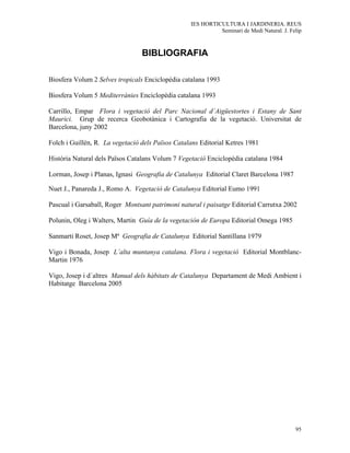 IES HORTICULTURA I JARDINERIA. REUS
                                                            Seminari de Medi Natural. J. Felip



                                 BIBLIOGRAFIA

Biosfera Volum 2 Selves tropicals Enciclopèdia catalana 1993

Biosfera Volum 5 Mediterrànies Enciclopèdia catalana 1993

Carrillo, Empar Flora i vegetació del Parc Nacional d´Aigüestortes i Estany de Sant
Maurici. Grup de recerca Geobotànica i Cartografia de la vegetació. Universitat de
Barcelona, juny 2002

Folch i Guillèn, R. La vegetació dels Països Catalans Editorial Ketres 1981

Història Natural dels Països Catalans Volum 7 Vegetació Enciclopèdia catalana 1984

Lorman, Josep i Planas, Ignasi Geografia de Catalunya Editorial Claret Barcelona 1987

Nuet J., Panareda J., Romo A. Vegetació de Catalunya Editorial Eumo 1991

Pascual i Garsaball, Roger Montsant patrimoni natural i paisatge Editorial Carrutxa 2002

Polunin, Oleg i Walters, Martin Guía de la vegetación de Europa Editorial Omega 1985

Sanmarti Roset, Josep Mª Geografia de Catalunya Editorial Santillana 1979

Vigo i Bonada, Josep L´alta muntanya catalana. Flora i vegetació Editorial Montblanc-
Martin 1976

Vigo, Josep i d´altres Manual dels hàbitats de Catalunya Departament de Medi Ambient i
Habitatge Barcelona 2005




                                                                                           95
 