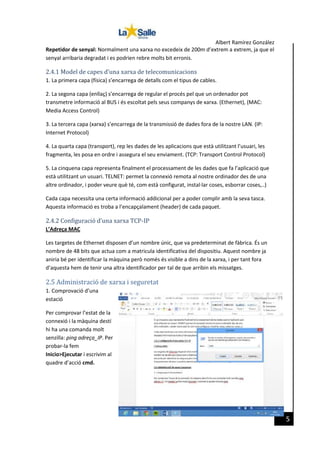 Albert Ramírez González
Repetidor de senyal: Normalment una xarxa no excedeix de 200m d’extrem a extrem, ja que el
senyal arribaria degradat i es podrien rebre molts bit erronis.

2.4.1 Model de capes d’una xarxa de telecomunicacions
1. La primera capa (física) s’encarrega de detalls com el tipus de cables.
2. La segona capa (enllaç) s’encarrega de regular el procés pel que un ordenador pot
transmetre informació al BUS i és escoltat pels seus companys de xarxa. (Ethernet), (MAC:
Media Access Control)
3. La tercera capa (xarxa) s’encarrega de la transmissió de dades fora de la nostre LAN. (IP:
Internet Protocol)
4. La quarta capa (transport), rep les dades de les aplicacions que està utilitzant l’usuari, les
fragmenta, les posa en ordre i assegura el seu enviament. (TCP: Transport Control Protocol)
5. La cinquena capa representa finalment el processament de les dades que fa l’aplicació que
està utilitzant un usuari. TELNET: permet la connexió remota al nostre ordinador des de una
altre ordinador, i poder veure què té, com està configurat, instal·lar coses, esborrar coses,..)
Cada capa necessita una certa informació addicional per a poder complir amb la seva tasca.
Aquesta informació es troba a l’encapçalament (header) de cada paquet.

2.4.2 Configuració d’una xarxa TCP-IP
L’Adreça MAC
Les targetes de Ethernet disposen d’un nombre únic, que va predeterminat de fàbrica. És un
nombre de 48 bits que actua com a matricula identificativa del dispositiu. Aquest nombre ja
aniria bé per identificar la màquina però només és visible a dins de la xarxa, i per tant fora
d’aquesta hem de tenir una altra identificador per tal de que arribin els missatges.

2.5 Administració de xarxa i seguretat
1. Comprovació d’una
estació

[Fecha]

Per comprovar l’estat de la
connexió i la màquina destí
hi ha una comanda molt
senzilla: ping adreça_IP. Per
probar-la fem
Inicio>Ejecutar i escrivim al
quadre d’acció cmd.

5

 