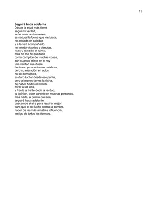 11
Seguiré hacia adelante
Desde la edad más tierna
seguí mi verdad,
la de amar sin intereses,
es natural la forma que me brota,
he andado en soledad
y a la vez acompañado,
he tenido victorias y derrotas,
risas y también el llanto,
más no me he quedado
como cómplice de muchas cosas,
aun cuando existe en el hoy
una verdad que duele,
decimos, pronunciamos palabras,
pero su ejecución en actos
no se demuestra,
es duro luchar desde ese punto,
pero al menos tienes la dicha,
de haber hecho el intento,
mirar a los ojos,
y frente a frente decir la verdad,
tu opinión, valor carente en muchas personas,
más nada, al precio que sea
seguiré hacia adelante
buscamos el aire para respirar mejor,
para que el sol luche contra la sombra,
hacer de las más amables influencias,
testigo de todos los tiempos.
 