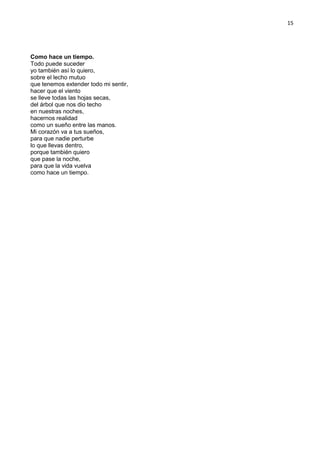15
Como hace un tiempo.
Todo puede suceder
yo también así lo quiero,
sobre el lecho mutuo
que tenemos extender todo mi sentir,
hacer que el viento
se lleve todas las hojas secas,
del árbol que nos dio techo
en nuestras noches,
hacernos realidad
como un sueño entre las manos.
Mi corazón va a tus sueños,
para que nadie perturbe
lo que llevas dentro,
porque también quiero
que pase la noche,
para que la vida vuelva
como hace un tiempo.
 