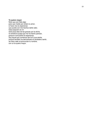 19
Te quiero mayor
Noto que aún falta algo
para que medie por entero tu amor,
si hace viva la esperanza
que pueda con mis hechos darte valor,
toda acepción en mí
será poca idea de las gracias por la dicha,
no tendrá la queja que me ha hecho parecer,
porque si encuentro la esperanza.
Soy aquel que comienza dar te lo que siente,
porque también ha demostrado el verdadero sentir,
se hace valer al pronunciar tu nombre,
con un te quiero mayor.
 