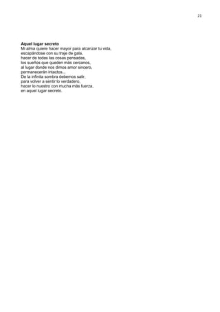 21
Aquel lugar secreto
Mi alma quiere hacer mayor para alcanzar tu vida,
escapándose con su traje de gala,
hacer de todas las cosas pensadas,
los sueños que queden más cercanos,
al lugar donde nos dimos amor sincero,
permanecerán intactos...
De la infinita sombra debemos salir,
para volver a sentir lo verdadero,
hacer lo nuestro con mucha más fuerza,
en aquel lugar secreto.
 