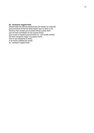 23
Es necesario negarlo todo.
Donde están las últimas esperanzas que habían en nosotros,
para encontrar el final de tanta espera que no tiene su fin,
hacerse más verdad que el propio tiempo pueda decir,
que se hace conciliador en las suaves brisas,
que cruzan el espacio para tornarse en una simple verdad.
Se hace necesario negar a la propia noche,
todo lo que despierta al viento,
si se hacen realidad las dudas,
es necesario negarlo todo.
 