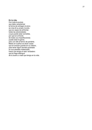 27
En la vida.
Con toda la pureza
que debe caracterizar
la forma de entregar el amor,
se crea él su propio mundo,
que es capaz de enfrentar,
todas las adversidades
a que puede estar sometida,
por qué en el fondo
de todas sus imperfecciones
puede estar la gloria;
pero con ella el temor de perderla.
Medio en sueños se dicen cosas
que el corazón guarda en su interior,
para tener algún secreto guardado
en sus paredes misteriosas,
hacer que tenga el valor verdadero
que le haga distinguir
de lo bueno o malo que tengo en la vida.
 