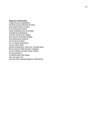 28
Algunos sufrimientos
Luego hay que despedirse
de todo lo que realmente te hiere,
para poder salvar un poco
lo que llevamos dentro,
hacer la petición que se anhela,
simplemente abrázame.
Cuando al sonar los relojes,
que marcan el tiempo limitado
que tienes para amarme,
se me torna el alma
en un infierno pintoresco,
que sin pedir nada
siento la herida por tener con él tanta pena.
No ha sido por falta de tener cuidados,
yo te he dicho que para hacer verdad
lo que sentimos,
no basta sentir sólo deseo,
sino que para vivir
hay que tener además algunos sufrimientos.
 
