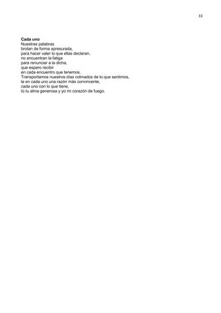 33
Cada uno
Nuestras palabras
brotan de forma apresurada,
para hacer valer lo que ellas declaran,
no encuentran la fatiga
para renunciar a la dicha,
que espero recibir
en cada encuentro que tenemos.
Transportamos nuestros días colmados de lo que sentimos,
la en cada uno una razón más convincente,
cada uno con lo que tiene,
tú tu alma generosa y yo mi corazón de fuego.
 