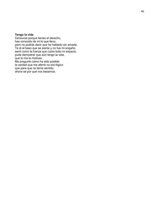 40
Tengo la vida
Censuras porque tienes el derecho,
has conocido de mi lo que llevo,
pero no podrás decir que he hablado sin amarte.
Te di el beso que se siente y no fue mi engaño,
sentí como la fuerza que cubre todo mi espacio,
pude demostrar que aún tengo la vida,
que tú me la motivas.
Me pregunto cómo ha sido posible
la verdad que me aferré no era lógico
que para que no tenía sentido,
ahora sé por qué nos besamos.
.
 