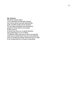 41
Ser sinceros
Me aferré a tantas ideas,
no he cambiado aunque debo hacerlo,
pero ahora pienso que todo está perdido,
pues nos faltó el valor de ser sinceros.
Por las calles simbólicas que transitamos,
guarda la noche todos sus encantos,
te llevo para mí,
la fuerza que hace ver mi deseo florecido,
para poder llegar a ti en mi delirio.
Tú deberás crecer para que tu forma se proyecte,
sentir que no basta hacer más de lo que podemos,
pues he sentido que existen esfuerzos que no valen,
lo he comprendido de un tiempo a esta parte.
 