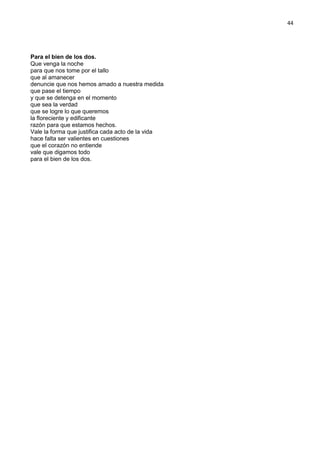 44
Para el bien de los dos.
Que venga la noche
para que nos tome por el tallo
que al amanecer
denuncie que nos hemos amado a nuestra medida
que pase el tiempo
y que se detenga en el momento
que sea la verdad
que se logre lo que queremos
la floreciente y edificante
razón para que estamos hechos.
Vale la forma que justifica cada acto de la vida
hace falta ser valientes en cuestiones
que el corazón no entiende
vale que digamos todo
para el bien de los dos.
 