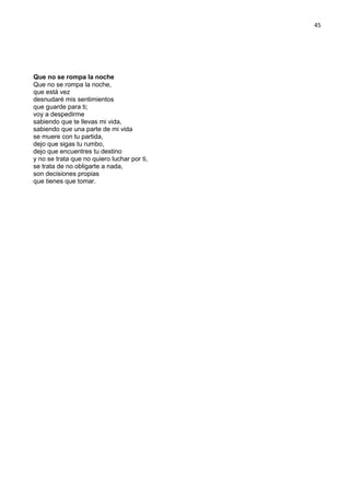 45
Que no se rompa la noche
Que no se rompa la noche,
que está vez
desnudaré mis sentimientos
que guarde para ti;
voy a despedirme
sabiendo que te llevas mi vida,
sabiendo que una parte de mi vida
se muere con tu partida,
dejo que sigas tu rumbo,
dejo que encuentres tu destino
y no se trata que no quiero luchar por ti,
se trata de no obligarte a nada,
son decisiones propias
que tienes que tomar.
 