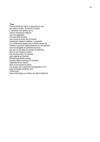 46
Tuve
Tuve la dicha de volver a escuchar tu voz,
de volver a soñar, de revivir la ilusión
y "sentirte" viva dentro de mí,
fueron momentos mágicos
que me regalabas
con esa bella sonrisa
que nunca se borró de mi mente;
conservas intacta tu belleza, tu picardía
y tu cimbreante silueta que muchas veces me
hicieron sucumbir hasta perderme en ese abismo
que me ahogaba en placeres lascivos,
aun así nunca deje de amarte, te adoraba.
Que no se rompa la noche,
hoy me toca abrir mi corazón
para dejarte en libertad,
libertad que tantas ansias,
aunque dejas muriendo mi corazón,
matándome por dentro.
Que no se rompa la noche,
me quedo con tu perfume impregnado en mi
para pretender sentirme vivo
¿Para qué?
esta noche llego a su final y mi vida la llevas tú.
 