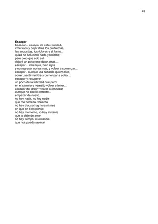48
Escapar
Escapar... escapar de esta realidad,
irme lejos y dejar atrás los problemas,
las angustias, los dolores y el llanto...
quizá no solucione nada yéndome;
pero creo que solo así
dejaré un poco este dolor atrás....
escapar....irme lejos, bien lejos
y no regresar nunca mas, y volver a comenzar...
escapar.. aunque sea cobarde quiero huir,
correr, sentirme libre y comenzar a soñar...
escapar y recuperar
un poco de la felicidad que perdí
en el camino y necesito volver a tener...
escapar del dolor y volver a empezar
aunque no sea lo correcto...
empezar de nuevo..
no hay nada, no hay nadie
que me borre tu recuerdo
no hay día, no hay hora ni mes
en que en ti no pienso
no hay momento, no hay instante
que te deje de amar
no hay tiempo, ni distancia
que nos pueda separar
 