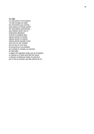 49
La vida
La vida junto a ti es la gloria
la vida contigo es mejor
los momentos que vivimos,
esos besos con tanta pasión
los más bellos sentimientos
que habitan dentro de mi
solamente afloraban
cuando tú estabas aquí
sigues siendo mi dueña
sigues siendo mi poesía
sigues siendo aquella musa
que ame sin dar medida
aun te veo en una rosa,
te recuerdo en una estrella
aun anhelo tu mirada y tu sonrisa,
la más bella
si algún día regresas veras que yo te espero
si vuelves a mi lado seré feliz de nuevo
ni tiempo ni distancia matan mi sed de ti
por ti vive el corazón que late dentro de mí.
 