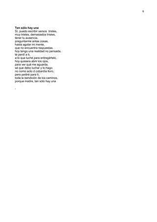 6
Tan sólo hay una
Sí, puedo escribir versos tristes,
muy tristes, demasiados tristes,
tener tu ausencia,
preguntarme antas cosas,
hasta agotar mi mente,
que no encuentra respuestas.
hoy tengo una realidad no pensada,
te perdí a ti,
a lo que luché para entregártelo,
hoy quisiera abrir los ojos,
para ver qué me aguarda,
sé que debo luchar y lo hago,
no como acto d cobardía lloro,
pero pediré para ti,
toda la bendición de los caminos,
porque madre, tan sólo hay una
,
 
