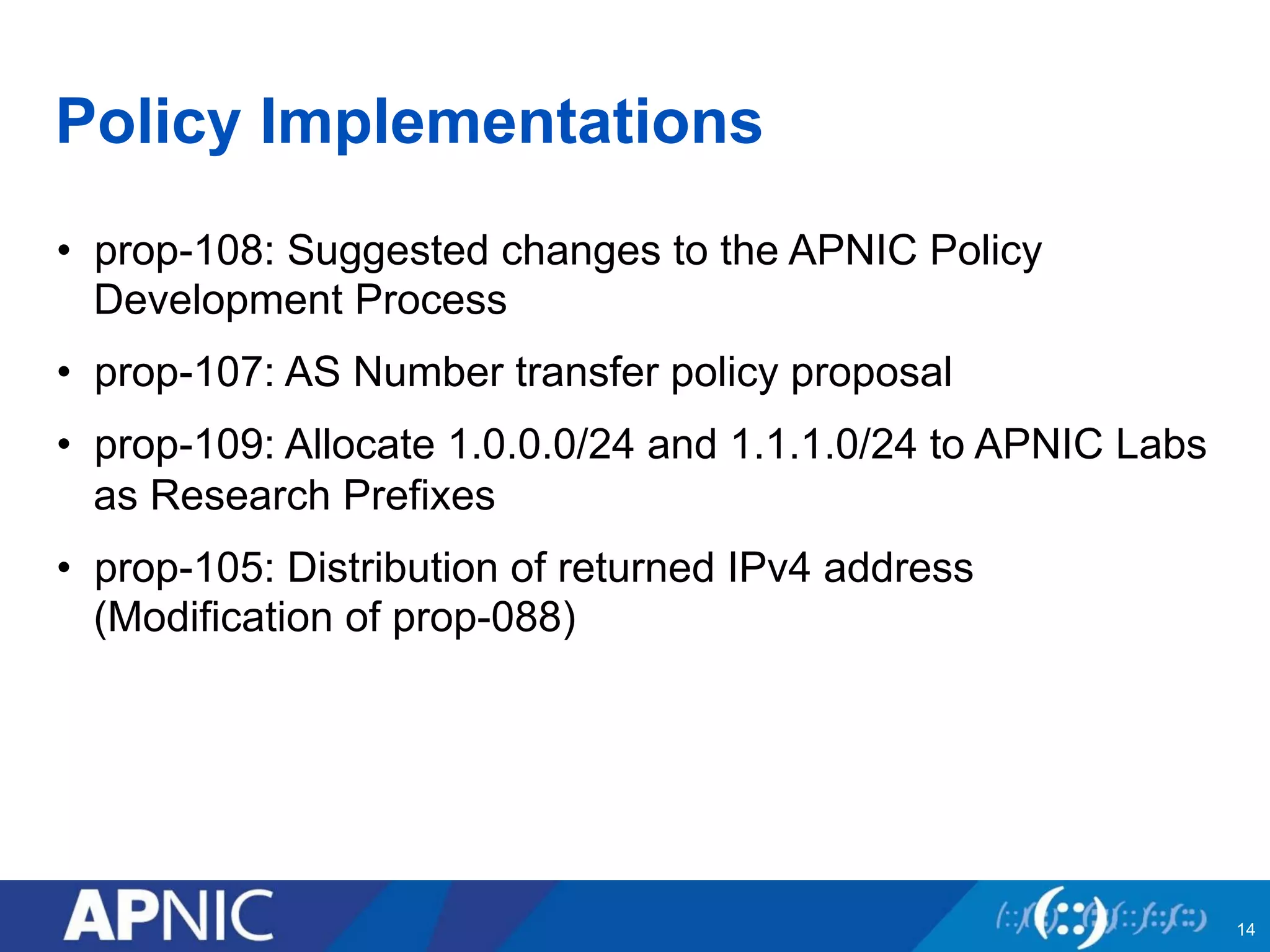 Policy Implementations
•  prop-108: Suggested changes to the APNIC Policy
Development Process
•  prop-107: AS Number transfer policy proposal
•  prop-109: Allocate 1.0.0.0/24 and 1.1.1.0/24 to APNIC Labs
as Research Prefixes
•  prop-105: Distribution of returned IPv4 address
(Modification of prop-088)
14
 
