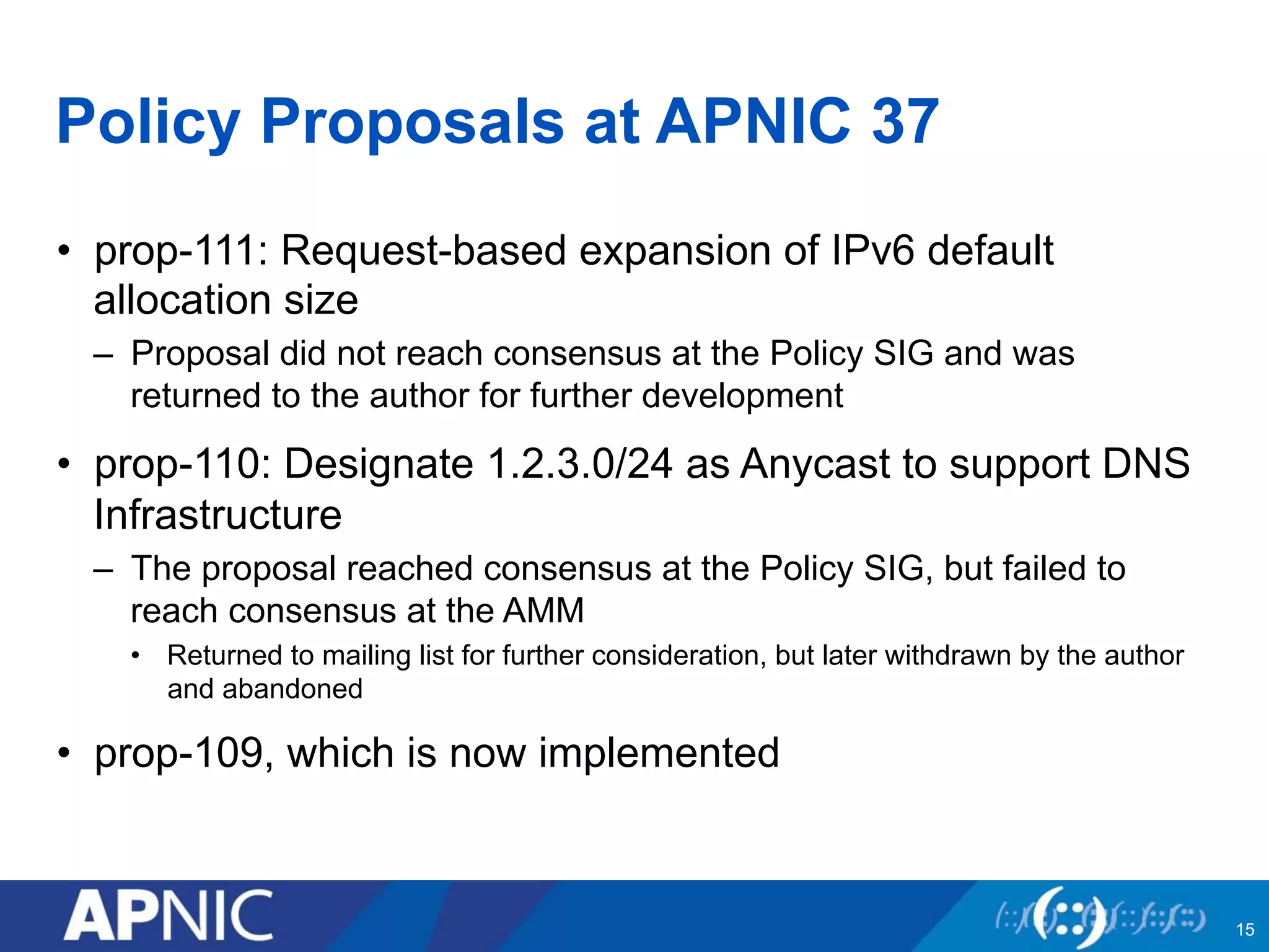 Policy Proposals at APNIC 37
•  prop-111: Request-based expansion of IPv6 default
allocation size
–  Proposal did not reach consensus at the Policy SIG and was
returned to the author for further development
•  prop-110: Designate 1.2.3.0/24 as Anycast to support DNS
Infrastructure
–  The proposal reached consensus at the Policy SIG, but failed to
reach consensus at the AMM
•  Returned to mailing list for further consideration, but later withdrawn by the author
and abandoned
•  prop-109, which is now implemented
15
 