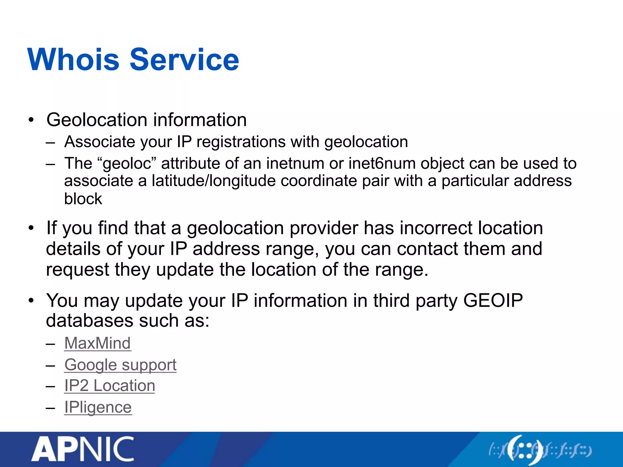 Whois Service
•  Geolocation information
–  Associate your IP registrations with geolocation
–  The “geoloc” attribute of an inetnum or inet6num object can be used to
associate a latitude/longitude coordinate pair with a particular address
block
•  If you find that a geolocation provider has incorrect location
details of your IP address range, you can contact them and
request they update the location of the range.
•  You may update your IP information in third party GEOIP
databases such as:
–  MaxMind
–  Google support
–  IP2 Location
–  IPligence
 