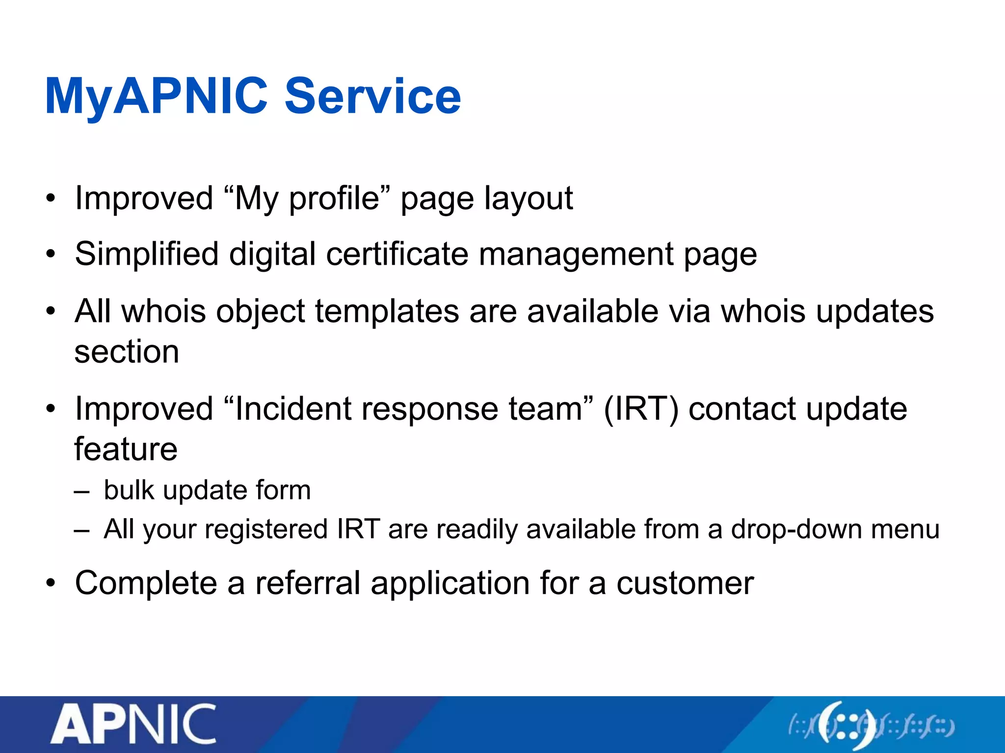 MyAPNIC Service
•  Improved “My profile” page layout
•  Simplified digital certificate management page
•  All whois object templates are available via whois updates
section
•  Improved “Incident response team” (IRT) contact update
feature
–  bulk update form
–  All your registered IRT are readily available from a drop-down menu
•  Complete a referral application for a customer
 