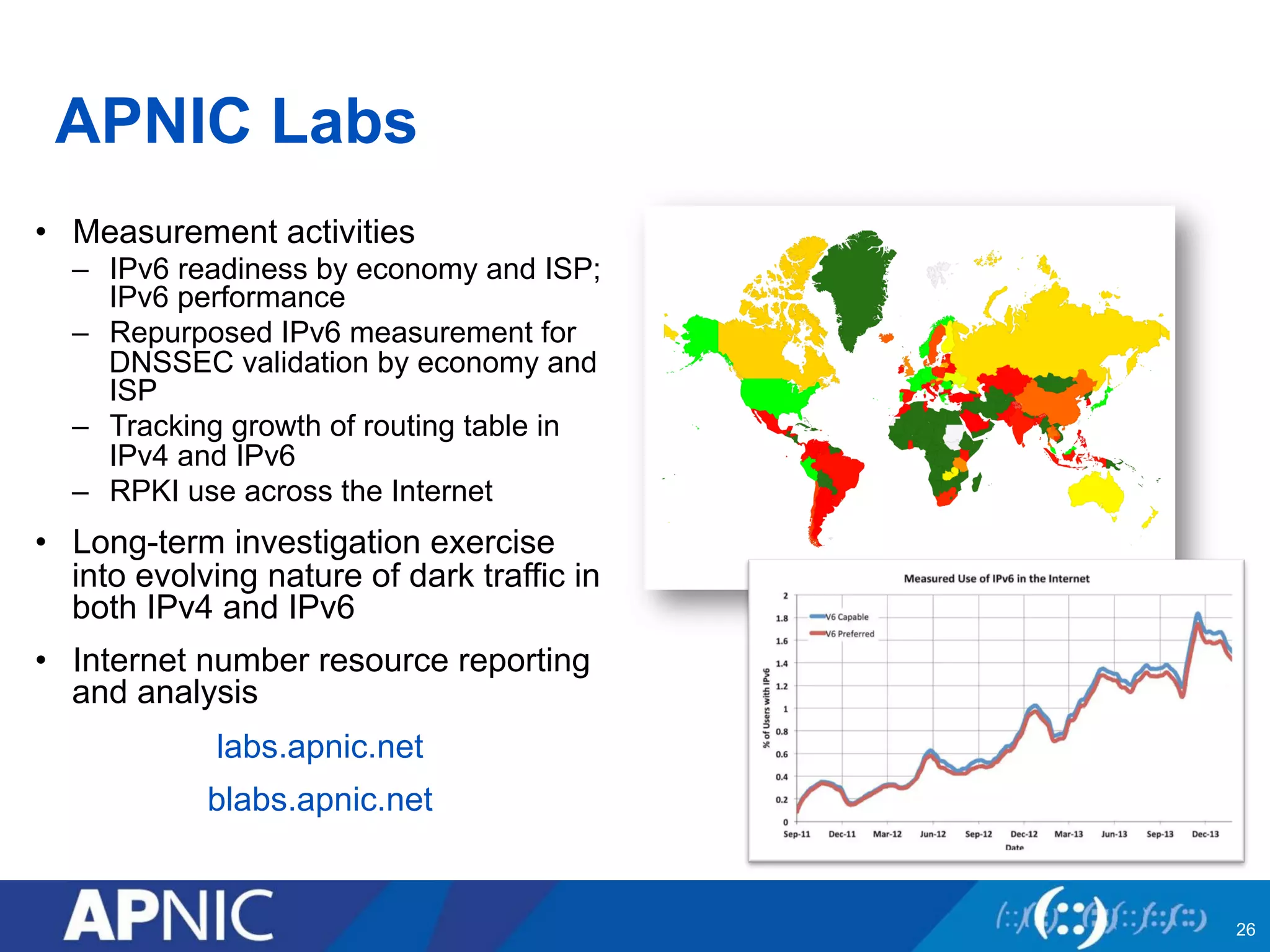APNIC Labs
•  Measurement activities
–  IPv6 readiness by economy and ISP;
IPv6 performance
–  Repurposed IPv6 measurement for
DNSSEC validation by economy and
ISP
–  Tracking growth of routing table in
IPv4 and IPv6
–  RPKI use across the Internet
•  Long-term investigation exercise
into evolving nature of dark traffic in
both IPv4 and IPv6
•  Internet number resource reporting
and analysis
labs.apnic.net
blabs.apnic.net
26
 