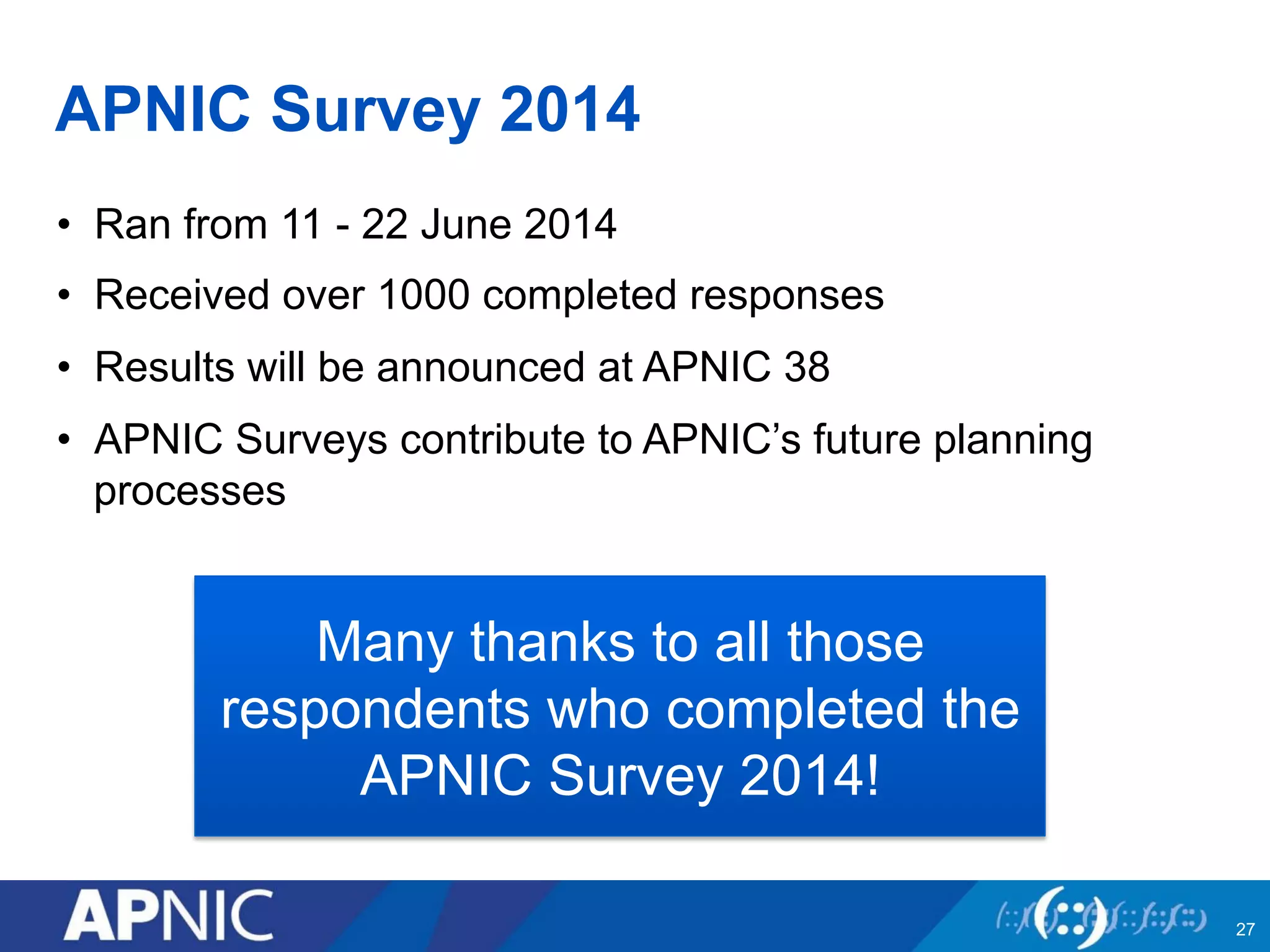 APNIC Survey 2014
•  Ran from 11 - 22 June 2014
•  Received over 1000 completed responses
•  Results will be announced at APNIC 38
•  APNIC Surveys contribute to APNIC’s future planning
processes
27
Many thanks to all those
respondents who completed the
APNIC Survey 2014!
 