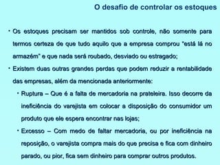O desafio de controlar os estoques Os estoques precisam ser mantidos sob controle, não somente para termos certeza de que tudo aquilo que a empresa comprou “está lá no armazém” e que nada será roubado, desviado ou estragado; Existem duas outras grandes perdas que podem reduzir a rentabilidade das empresas, além da mencionada anteriormente: Ruptura – Que é a falta de mercadoria na prateleira. Isso decorre da ineficiência do varejista em colocar a disposição do consumidor um produto que ele espera encontrar nas lojas; Excesso – Com medo de faltar mercadoria, ou por ineficiência na reposição, o varejista compra mais do que precisa e fica com dinheiro parado, ou pior, fica sem dinheiro para comprar outros produtos. 