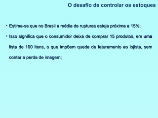 O desafio de controlar os estoques Estima-se que no Brasil a média de rupturas esteja próxima a 15%; Isso significa que o consumidor deixa de comprar 15 produtos, em  uma  lista de 100 itens, o que impõem queda de faturamento ao lojista, sem contar a perda de imagem; 