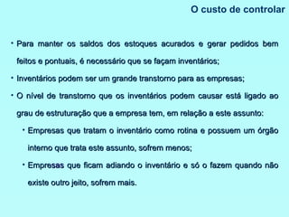O custo de controlar Para manter os saldos dos estoques acurados e gerar pedidos bem feitos e pontuais, é necessário que se façam inventários; Inventários podem ser um grande transtorno para as empresas; O nível de transtorno que os inventários podem causar está ligado ao grau de estruturação que a empresa tem, em relação a este assunto: Empresas que tratam o inventário como rotina e possuem um órgão interno que trata este assunto, sofrem menos; Empre sas  que ficam adiando o inventário e só o fazem quando não existe outro jeito, sofrem mais. 