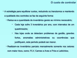 O custo de controlar A estratégia para equilibrar custos, reduzindo os transtornos e mantendo a qualidade dos controles se faz da seguinte forma: Reduz-se a quantidade de inventários gerais ao mínimo necessário; Cada loja sofre 3 inventários por ano, com intervalos de um quadrimestre; Nas lojas onde se detectam problemas de gestão, grandes furtos, anomalias administrativas ou ocorrências que justifiquem, este período poderá ser menor. Realizam-se inventários parciais mensalmente somente nos setores com maior risco, como: FLV, Carnes e Aves e Frios e Laticínios; 