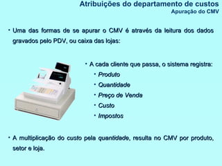 Atribuições do departamento de custos Apuração do CMV Uma das formas de se apurar o CMV é através da leitura dos dados gravados pelo PDV, ou caixa das lojas: A cada cliente que passa, o sistema registra: Produto Quantidade Preço de Venda Custo Impostos A multiplicação do  custo  pela  quantidade , resulta no CMV por produto, setor e loja. 