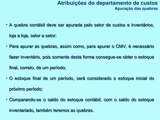 Atribuições do departamento de custos Apuração das quebras A quebra contábil deve ser apurada pelo setor de custos e inventários, loja a loja, setor a setor; Para apurar as quebras, assim como, para apurar o CMV, é necessário fazer inventário, pois somente desta forma consegue-se obter o estoque final, correto, de um período; O estoque final de um período, será considerado o estoque inicial do próximo período; Comparando-se o saldo do estoque contábil, com o saldo do estoque inventariado, também teremos as quebras. 