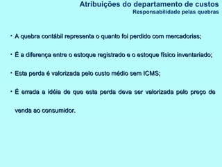 A quebra contábil representa o quanto foi perdido com mercadorias; É a diferença entre o estoque registrado e o estoque físico inventariado; Esta perda é valorizada pelo custo médio sem ICMS; É errada a idéia de que esta perda deva ser valorizada pelo preço de venda ao consumidor. Atribuições do departamento de custos Responsabilidade pelas quebras 