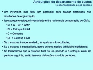 Um inventário mal feito tem potencial para causar distorções nos resultados da organização; Isso porque o estoque inventariado entra na fórmula de apuração do CMV; EI + C – EF = CMV EI = Estoque Inicial C = Compras EF = Estoque Final Se o estoque é superavaliado, as quebras são ocultadas; Se o estoque é subavaliado, apura-se uma quebra artificial e inexistente; Se lembrarmos que o estoque final de um período é o estoque inicial do período seguinte, então teremos distorções nos dois períodos. Atribuições do departamento de custos Responsabilidade pelas quebras 