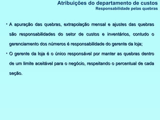 Atribuições do departamento de custos Responsabilidade pelas quebras A apuração das quebras, extrapolação mensal e ajustes das quebras são responsabilidades do setor de custos e inventários, contudo o gerenciamento dos números é responsabilidade do gerente da loja; O gerente da loja é o único responsável por manter as quebras dentro de um limite aceitável para o negócio, respeitando o percentual de cada seção. 