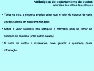 Todos os dias, a empresa precisa saber qual o valor do estoque de cada um dos setores em cada uma das lojas; Saber o valor existente nos estoques é relevante para se tomar as decisões de compras (entre outras coisas); O setor de custos e inventários, deve garantir a qualidade desta informação. Atribuições do departamento de custos Apuração dos saldos dos estoques 