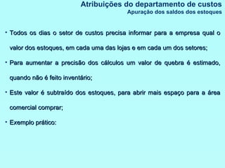 Todos os dias o setor de custos precisa informar para a empresa qual o valor dos estoques, em cada uma das lojas e em cada um dos setores; Para aumentar a precisão dos cálculos um valor de quebra é estimado, quando não é feito inventário; Este valor é subtraído dos estoques, para abrir mais espaço para a área comercial comprar; Exemplo prático: Atribuições do departamento de custos Apuração dos saldos dos estoques 
