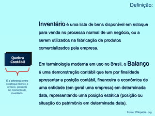 Quebra Contábil Definição: É a diferença entre o estoque teórico e o físico, presente no momento do inventário. Inventário  é uma lista de bens disponível em estoque para venda no processo normal de um negócio, ou a serem utilizados na fabricação de produtos comercializados pela empresa. Em terminologia moderna em uso no Brasil, o  Balanço  é uma demonstração contábil que tem por finalidade apresentar a posição contábil, financeira e econômica de uma entidade (em geral uma empresa) em determinada data, representando uma posição estática (posição ou situação do patrimônio em determinada data). Fonte: Wikipédia. org 
