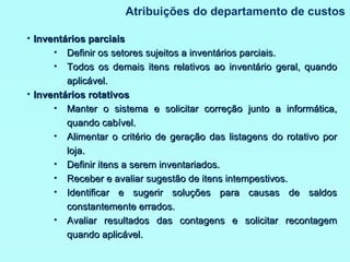 Atribuições do departamento de custos Inventários parciais Definir os setores sujeitos a inventários parciais. Todos os demais itens relativos ao inventário geral, quando aplicável. Inventários rotativos Manter o sistema e solicitar correção junto a informática, quando cabível. Alimentar o critério de geração das listagens do rotativo por loja. Definir itens a serem inventariados. Receber e avaliar sugestão de itens intempestivos. Identificar e sugerir soluções para causas de saldos constantemente errados. Avaliar resultados das contagens e solicitar recontagem quando aplicável. 