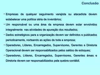 Conclusão Empresas de qualquer seguimento varejista ou atacadista devem estabelecer uma política séria de inventários; Um responsável ou uma área da empresa devem estar envolvidos integralmente  nas atividades de apuração dos resultados; Dados estratégicos para a organização devem ser definidos e publicados periodicamente, norteando as ações de toda a empresa; Operadores, Líderes, Encarregados, Supervisores, Gerentes e Diretoria Operacional devem ser responsabilizados pelos saldos de estoques;  Operadores, Líderes, Encarregados, Supervisores, Gerentes áreas e Diretoria devem ser responsabilizados pela quebra contábil. 