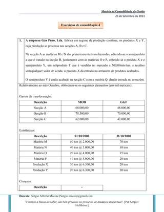Matéria de Contabilidade de Gestão
25 de Setembro de 2013
Docente: Sergio Alfredo Macore (Sergio.macore@gmail.com
"Fizemos a busca do saber, um bem precioso no processo de mudança intelectual". [Por Sergio /
Helldriver]
1. A empresa Gás Puro, Lda, fabrica em regime de produção contínua, os produtos X e Y,
cuja produção se processa nas secções A, B e C.
Na secção A as matérias M e N são primeiramente transformadas, obtendo-se o semiproduto
a que é tratado na secção B, juntamente com as matérias O e P, obtendo-se o produto X e o
semiproduto Y, um subproduto T que é vendido no mercado a 500,00mts/ton. e resíduo
sem qualquer valor de venda. o produto X dá entrada no armazém de produtos acabados.
O semiproduto Y é ainda acabado na secção C com a matéria Q, dando entrada no armazém.
Relativamente ao mês Outubro, obtiveram-se os seguintes elementos (em mil meticais):
Gastos de transformação:
Descrição MOD GGF
Secção A 68.000,00 48.000,00
Secção B 78.500,00 70.000,00
Secção C 62.000,00 43.000,00
Existências:
Descrição 01/10/2000 31/10/2000
Matéria M 50 ton @ 2.000,00 70 ton
Matéria N 40 ton @ 3.000,00 10 ton
Matéria O 20 ton @ 4.000,00 15 ton
Matéria P 10 ton @ 5.000,00 20 ton
Produção X 30 ton @ 6.500,00 20 ton
Produção Y 20 ton @ 6.300,00 30 ton
Compras:
Descrição -
Exercícios de consolidação 4
 