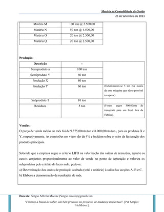 Matéria de Contabilidade de Gestão
25 de Setembro de 2013
Docente: Sergio Alfredo Macore (Sergio.macore@gmail.com
"Fizemos a busca do saber, um bem precioso no processo de mudança intelectual". [Por Sergio /
Helldriver]
Matéria M 100 ton @ 2.500,00
Matéria N 50 ton @ 4.500,00
Matéria O 20 ton @ 2.500,00
Matéria Q 20 ton @ 2.500,00
Produção:
Descrição -
Semiproduto a 100 ton
Semiproduto Y 60 ton
Produção X 80 ton
Produção Y 60 ton (Deterioraram-se 5 ton por avaria
de uma máquina que não é possivel
recuperar)
Subproduto T 10 ton
Resíduos 5 ton (Foram pagos 500.00mts de
transporte para um local fora da
f'abrica).
Vendas:
O preço de venda médio do mês foi de 9.375,00mts/ton e 8.000,00mts/ton., para os produtos X e
Y, respectivamente. As comissões em vigor são de 4% e incidem sobre o valor da facturação dos
produtos principais.
Sabendo que a empresa segue o critério LIFO na valorização das saídas de armazéns, reparte os
custos conjuntos proporcionalmente ao valor de venda no ponto de separação e valoriza os
subprodutos pelo critério do lucro nulo, pede-se:
a) Determinação dos custos de produção acabada (total e unitário) à saída das secções A, B e C.
b) Elabore a demonstração de resultados do mês.
 