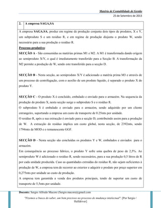 Matéria de Contabilidade de Gestão
25 de Setembro de 2013
Docente: Sergio Alfredo Macore (Sergio.macore@gmail.com
"Fizemos a busca do saber, um bem precioso no processo de mudança intelectual". [Por Sergio /
Helldriver]
2. A empresa SAGA,SA
A empresa SAGA.SA, produz em regime de produção conjunta dois tipos de produtos, X e Y,
um subproduto S e um resíduo R, e em regime de produção disjunta o produto W, sendo
necessário para a sua produção o resíduo R.
Processo produtivo:
SECÇÃO A - São consumidas as matérias primas M1 e M2. A M1 é transformada dando origem
ao semiproduto X/Y, o qual é imediatamente transferido para a Secção B. A transformação da
M2 permite a produção de W, sendo este transferido para a secção D.
SECÇÃO B - Nesta secção, ao semiproduto X/Y é adicionado a matéria prima M3 e através de
um processo de centrifugação, com o auxilio de um produto liquido, é separado o produto X do
produto Y.
SECÇÃO C - O produto X é concluído, embalado e enviado para o armazém. Na sequencia da
produção do produto X, nesta secção surge o subproduto S e o resíduo R.
O subproduto S é embalado e enviado para o armazém, sendo adquirido por um cliente
estrangeiro, suportando a empresa um custo de transporte de 0.25mts por unidade.
O resíduo R, após a sua extracção é enviado para a secção D, contribuindo assim para a produção
de W. A extracção do resíduo implica um custo global, nesta secção, de 2392mts, sendo
1794mts de MOD e o remanescente GGF.
SECÇÃO D - Nesta secção são concluídas os produtos Y e W, embalados e enviados para o
armazém.
Em consequência ao processo fabrico, o produto Y sofre uma quebra de peso de 2,5%. Ao
semiproduto W é adicionado o resíduo R, sendo necessários, para a sua produção 0,5 litros de R
por cada unidade produzida. Caso as quantidades extraídas do resíduo R, não sejam suficientes à
produção de W, a empresa tem de recorrer ao exterior e adquirir o produto por preço superior em
0,275mts por unidade ao custo de produção.
A empresa tem garantida a venda dos produtos principais, tendo de suportar um custo de
transporte de 5,5mts por unidade.
 