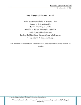 Matéria de Contabilidade de Gestão
25 de Setembro de 2013
Docente: Sergio Alfredo Macore (Sergio.macore@gmail.com
"Fizemos a busca do saber, um bem precioso no processo de mudança intelectual". [Por Sergio /
Helldriver]
NÃO TE ESQUEÇA DE AGRADECER
Nome: Sérgio Alfredo Macore ou Helldriver Rapper
Nascido: 22 de Fevereiro de 1992
Natural: Cabo Delgado – Pemba
Contacto: +258 826677547 ou +258 846458829
Email: Sergio.macore@gamil.com
Facebook: Helldriver Rapper Rapper ou Sergio Alfredo Macore
Formação: Gestão de Empresas e Finanças
NB: Se precisar de algo, não tenha vergonha de pedir, estou a sua disposicao para te ajudar,me
contacte.
 