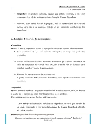 Matéria de Contabilidade de Gestão
25 de Setembro de 2013
Docente: Sergio Alfredo Macore (Sergio.macore@gmail.com
"Fizemos a busca do saber, um bem precioso no processo de mudança intelectual". [Por Sergio /
Helldriver]
- Subprodutos ou produtos auxiliares, aqueles que embora vendáveis, o seu valor
económico é bem inferior ao dos co-produtos. Exemplo: Sêmea e alimpaduras.
- Resíduos. Nem sempre existem. Regra geral, não são vendáveis mas se existir um
mercado certo para a sua aquisição, poderão ter um tratamento semelhante ao dos
subprodutos.
2.1.1. Critérios de repartição dos custos conjuntos
Co-produtos
Quando se trata de co-produtos, recorre-se regra geral a um dos três critérios, alternativamente:
1- Base quantitativa, isto é, o custo conjunto será repartido em função das quantidades
produzidas;
2- Base do valor relativo de venda. Neste critério assume-se que o grau da contribuição da
venda de cada produto no valor da venda total, será o mesmo com que o produto deve
contribuir para absorver parte do custo conjunto.
3- Montante das vendas deduzido do custo específico.
Segundo este critério deduz-se ao valor de venda os custos específicos (industriais e não
industriais).
Subprodutos
Quando podem ser vendidos a preços que competem com os dos co-produtos, então, os critérios
a adoptar são os mesmos que foram referidos em relação aos co-produtos.
Caso contrário, adoptar-se-á um dos dois critérios seguintes:
-Lucro nulo ( o mais utilizado)- atribui-se aos subprodutos, um custo igual ao valor da
sua venda no mercado. O valor da venda ( deduzido das despesas de venda), é subtraído
aos custos conjuntos.
 