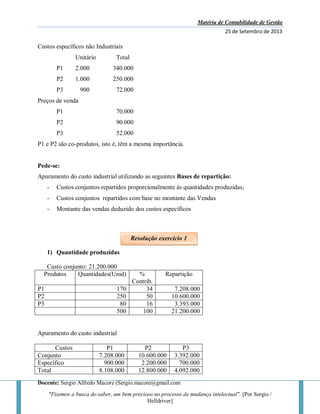 Matéria de Contabilidade de Gestão
25 de Setembro de 2013
Docente: Sergio Alfredo Macore (Sergio.macore@gmail.com
"Fizemos a busca do saber, um bem precioso no processo de mudança intelectual". [Por Sergio /
Helldriver]
Custos específicos não Industriais
Unitário Total
P1 2.000 340.000
P2 1.000 250.000
P3 900 72.000
Preços de venda
P1 70.000
P2 90.000
P3 52.000
P1 e P2 são co-produtos, isto é, têm a mesma importância.
Pede-se:
Apuramento do custo industrial utilizando as seguintes Bases de repartição:
- Custos conjuntos repartidos proporcionalmente às quantidades produzidas;
- Custos conjuntos repartidos com base no montante das Vendas
- Montante das vendas deduzido dos custos específicos
1) Quantidade produzidas
Custo conjunto: 21.200.000
Produtos Quantidades(Unid) %
Contrib.
Repartição
P1 170 34 7.208.000
P2 250 50 10.600.000
P3 80 16 3.393.000
500 100 21.200.000
Apuramento do custo industrial
Custos P1 P2 P3
Conjunto 7.208.000 10.600.000 3.392.000
Especifico 900.000 2.200.000 700.000
Total 8.108.000 12.800.000 4.092.000
Resolução exercício 1
 