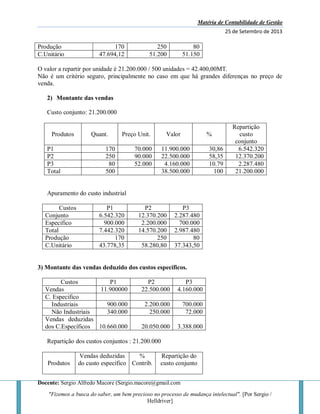 Matéria de Contabilidade de Gestão
25 de Setembro de 2013
Docente: Sergio Alfredo Macore (Sergio.macore@gmail.com
"Fizemos a busca do saber, um bem precioso no processo de mudança intelectual". [Por Sergio /
Helldriver]
Produção 170 250 80
C.Unitário 47.694,12 51.200 51.150
O valor a repartir por unidade é 21.200.000 / 500 unidades = 42.400,00MT.
Não é um critério seguro, principalmente no caso em que há grandes diferenças no preço de
venda.
2) Montante das vendas
Custo conjunto: 21.200.000
Produtos Quant. Preço Unit. Valor %
Repartição
custo
conjunto
P1 170 70.000 11.900.000 30,86 6.542.320
P2 250 90.000 22.500.000 58,35 12.370.200
P3 80 52.000 4.160.000 10.79 2.287.480
Total 500 38.500.000 100 21.200.000
Apuramento do custo industrial
Custos P1 P2 P3
Conjunto 6.542.320 12.370.200 2.287.480
Especifico 900.000 2.200.000 700.000
Total 7.442.320 14.570.200 2.987.480
Produção 170 250 80
C.Unitário 43.778,35 58.280,80 37.343,50
3) Montante das vendas deduzido dos custos específicos.
Custos P1 P2 P3
Vendas 11.900000 22.500.000 4.160.000
C. Especifico
Industriais 900.000 2.200.000 700.000
Não Industriais 340.000 250.000 72.000
Vendas deduzidas
dos C.Específicos 10.660.000 20.050.000 3.388.000
Repartição dos custos conjuntos : 21.200.000
Produtos
Vendas deduzidas
do custo específico
%
Contrib.
Repartição do
custo conjunto
 