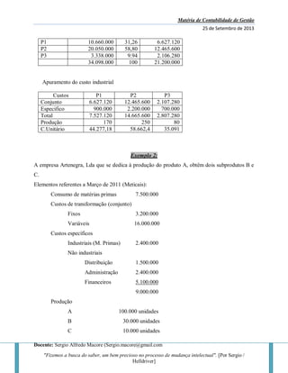Matéria de Contabilidade de Gestão
25 de Setembro de 2013
Docente: Sergio Alfredo Macore (Sergio.macore@gmail.com
"Fizemos a busca do saber, um bem precioso no processo de mudança intelectual". [Por Sergio /
Helldriver]
P1 10.660.000 31,26 6.627.120
P2 20.050.000 58,80 12.465.600
P3 3.338.000 9.94 2.106.280
34.098.000 100 21.200.000
Apuramento do custo industrial
Custos P1 P2 P3
Conjunto 6.627.120 12.465.600 2.107.280
Especifico 900.000 2.200.000 700.000
Total 7.527.120 14.665.600 2.807.280
Produção 170 250 80
C.Unitário 44.277,18 58.662,4 35.091
Exemplo 2:
A empresa Artenegra, Lda que se dedica à produção do produto A, obtêm dois subprodutos B e
C.
Elementos referentes a Março de 2011 (Meticais):
Consumo de matérias primas 7.500.000
Custos de transformação (conjunto)
Fixos 3.200.000
Variáveis 16.000.000
Custos específicos
Industriais (M. Primas) 2.400.000
Não industriais
Distribuição 1.500.000
Administração 2.400.000
Financeiros 5.100.000
9.000.000
Produção
A 100.000 unidades
B 30.000 unidades
C 10.000 unidades
 