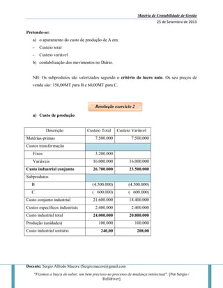 Matéria de Contabilidade de Gestão
25 de Setembro de 2013
Docente: Sergio Alfredo Macore (Sergio.macore@gmail.com
"Fizemos a busca do saber, um bem precioso no processo de mudança intelectual". [Por Sergio /
Helldriver]
Pretende-se:
a) o apuramento do custo de produção de A em:
- Custeio total
- Custeio variável
b) contabilização dos movimentos no Diário.
NB: Os subprodutos são valorizados segundo o critério do lucro nulo. Os seu preços de
venda são: 150,00MT para B e 60,00MT para C.
a) Custo de produção
Descrição Custeio Total Custeio Variável
Matérias-primas 7.500.000 7.500.000
Custos transformação
Fixos 3.200.000
Variáveis 16.000.000 16.000.000
Custo industrial conjunto 26.700.000 23.500.000
Subprodutos
B (4.500.000) (4.500.000)
C ( 600.000) ( 600.000)
Custo conjunto industrial 21.600.000 18.400.000
Custos específicos industriais 2.400.000 2.400.000
Custo industrial total 24.000.000 20.800.000
Produção (unidades) 100.000 100.000
Custo industrial unitário 240,00 208,00
Resolução exercício 2
 