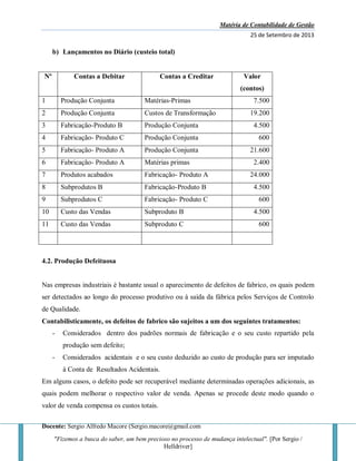 Matéria de Contabilidade de Gestão
25 de Setembro de 2013
Docente: Sergio Alfredo Macore (Sergio.macore@gmail.com
"Fizemos a busca do saber, um bem precioso no processo de mudança intelectual". [Por Sergio /
Helldriver]
b) Lançamentos no Diário (custeio total)
Nº Contas a Debitar Contas a Creditar Valor
(contos)
1 Produção Conjunta Matérias-Primas 7.500
2 Produção Conjunta Custos de Transformação 19.200
3 Fabricação-Produto B Produção Conjunta 4.500
4 Fabricação- Produto C Produção Conjunta 600
5 Fabricação- Produto A Produção Conjunta 21.600
6 Fabricação- Produto A Matérias primas 2.400
7 Produtos acabados Fabricação- Produto A 24.000
8 Subprodutos B Fabricação-Produto B 4.500
9 Subprodutos C Fabricação- Produto C 600
10 Custo das Vendas Subproduto B 4.500
11 Custo das Vendas Subproduto C 600
4.2. Produção Defeituosa
Nas empresas industriais é bastante usual o aparecimento de defeitos de fabrico, os quais podem
ser detectados ao longo do processo produtivo ou à saída da fábrica pelos Serviços de Controlo
de Qualidade.
Contabilisticamente, os defeitos de fabrico são sujeitos a um dos seguintes tratamentos:
- Considerados dentro dos padrões normais de fabricação e o seu custo repartido pela
produção sem defeito;
- Considerados acidentais e o seu custo deduzido ao custo de produção para ser imputado
à Conta de Resultados Acidentais.
Em alguns casos, o defeito pode ser recuperável mediante determinadas operações adicionais, as
quais podem melhorar o respectivo valor de venda. Apenas se procede deste modo quando o
valor de venda compensa os custos totais.
 